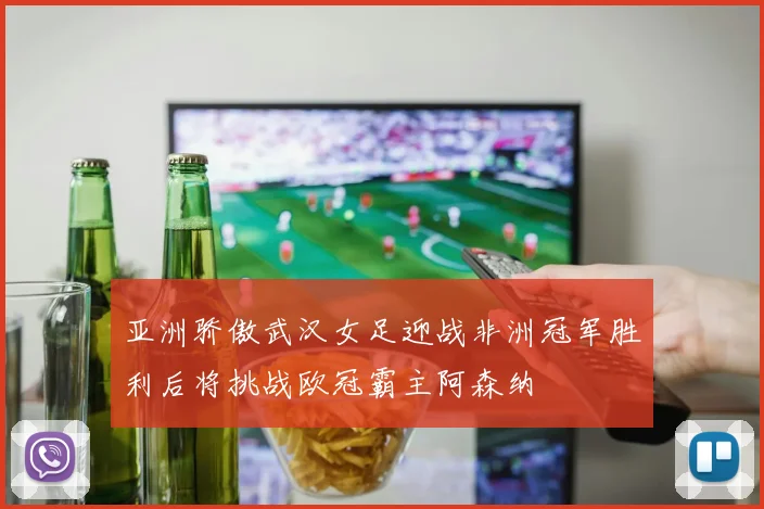 亚洲骄傲武汉女足迎战非洲冠军胜利后将挑战欧冠霸主阿森纳