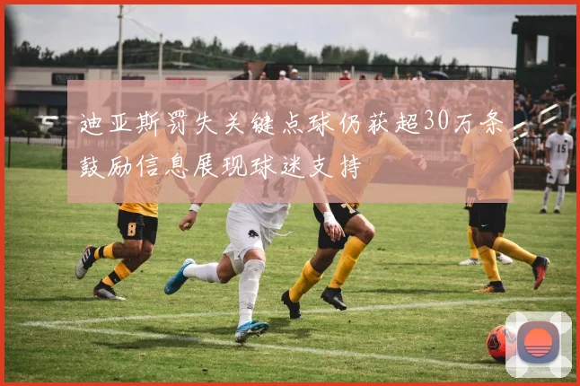 迪亚斯罚失关键点球仍获超30万条鼓励信息展现球迷支持
