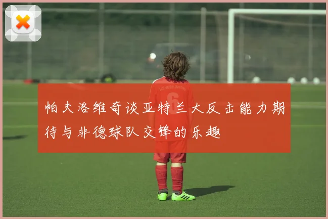 帕夫洛维奇谈亚特兰大反击能力期待与非德球队交锋的乐趣