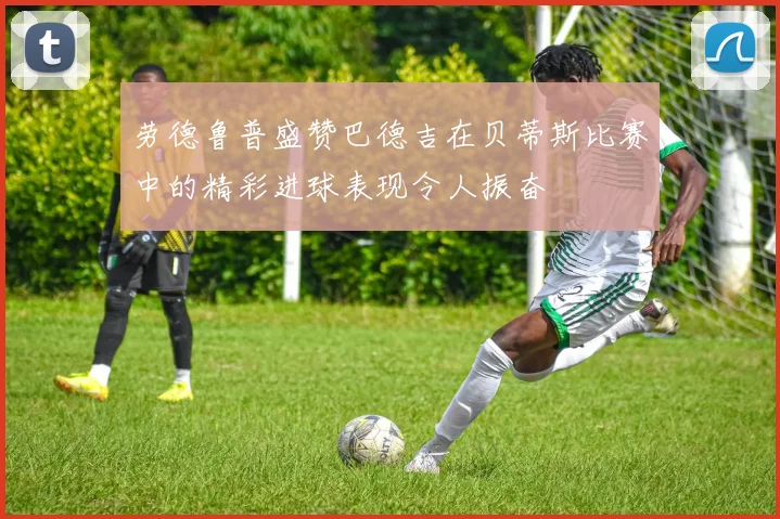 劳德鲁普盛赞巴德吉在贝蒂斯比赛中的精彩进球表现令人振奋