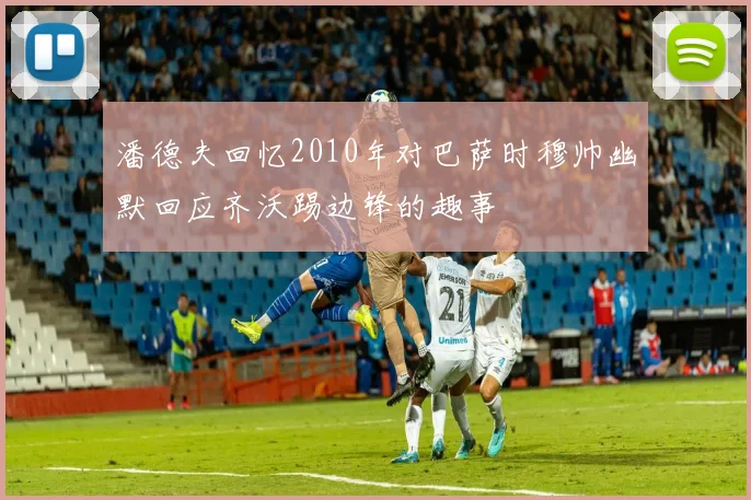 潘德夫回忆2010年对巴萨时穆帅幽默回应齐沃踢边锋的趣事