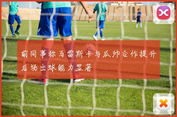 前同事称马雷斯卡与瓜帅合作提升后场出球能力显著