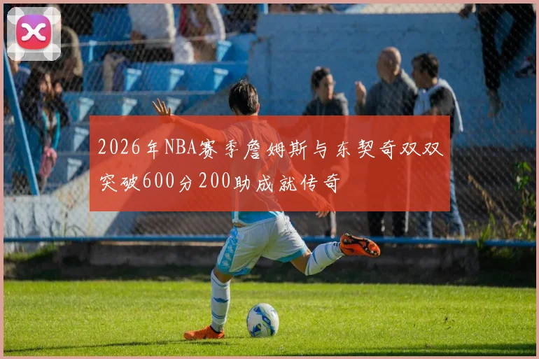 2026年NBA赛季詹姆斯与东契奇双双突破600分200助成就传奇