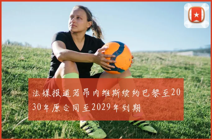 法媒报道若昂内维斯续约巴黎至2030年原合同至2029年到期