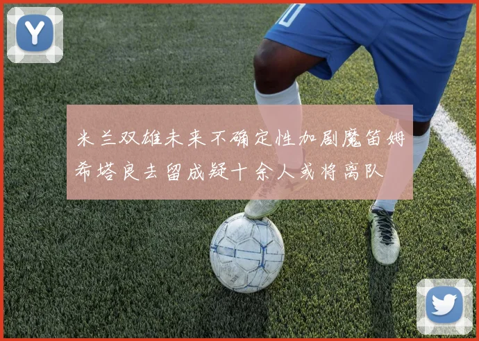 米兰双雄未来不确定性加剧魔笛姆希塔良去留成疑十余人或将离队