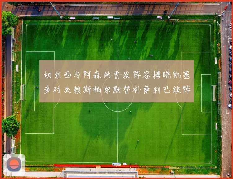 切尔西与阿森纳首发阵容揭晓凯塞多对决赖斯帕尔默替补萨利巴缺阵