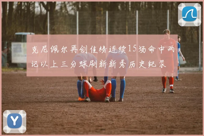 克尼佩尔再创佳绩连续15场命中两记以上三分球刷新新秀历史纪录
