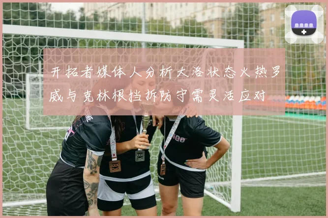 开拓者媒体人分析大洛状态火热罗威与克林根挡拆防守需灵活应对