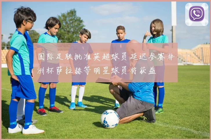 国际足联批准英超球员延迟参赛非洲杯萨拉赫等明星球员将获益