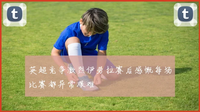 英超竞争激烈伊劳拉赛后感慨每场比赛都异常艰难