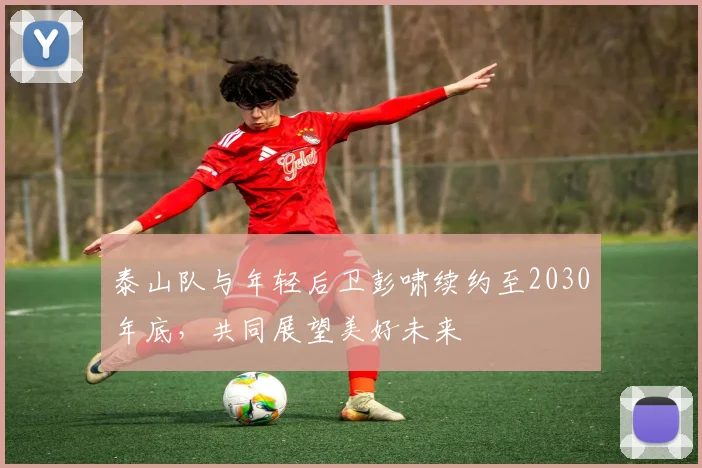 泰山队与年轻后卫彭啸续约至2030年底，共同展望美好未来