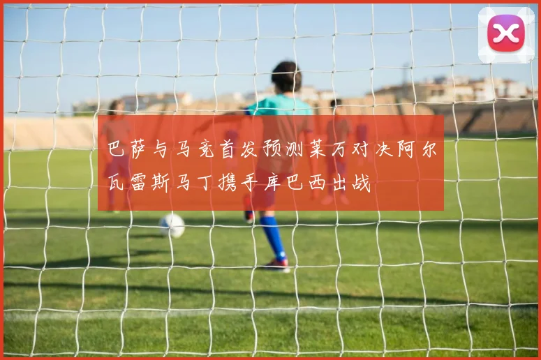 巴萨与马竞首发预测莱万对决阿尔瓦雷斯马丁携手库巴西出战