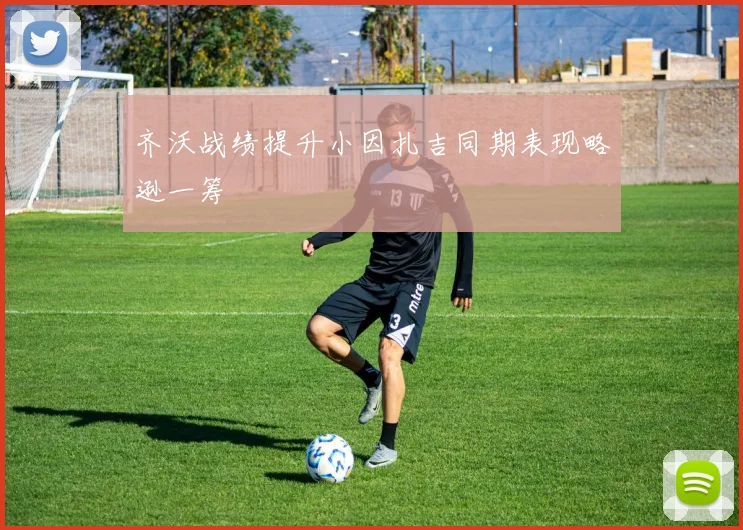 齐沃战绩提升小因扎吉同期表现略逊一筹