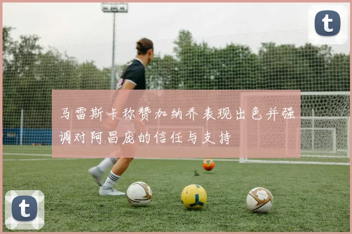 马雷斯卡称赞加纳乔表现出色并强调对阿昌庞的信任与支持