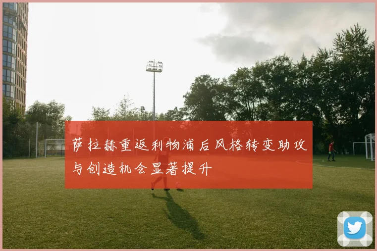 萨拉赫重返利物浦后风格转变助攻与创造机会显著提升